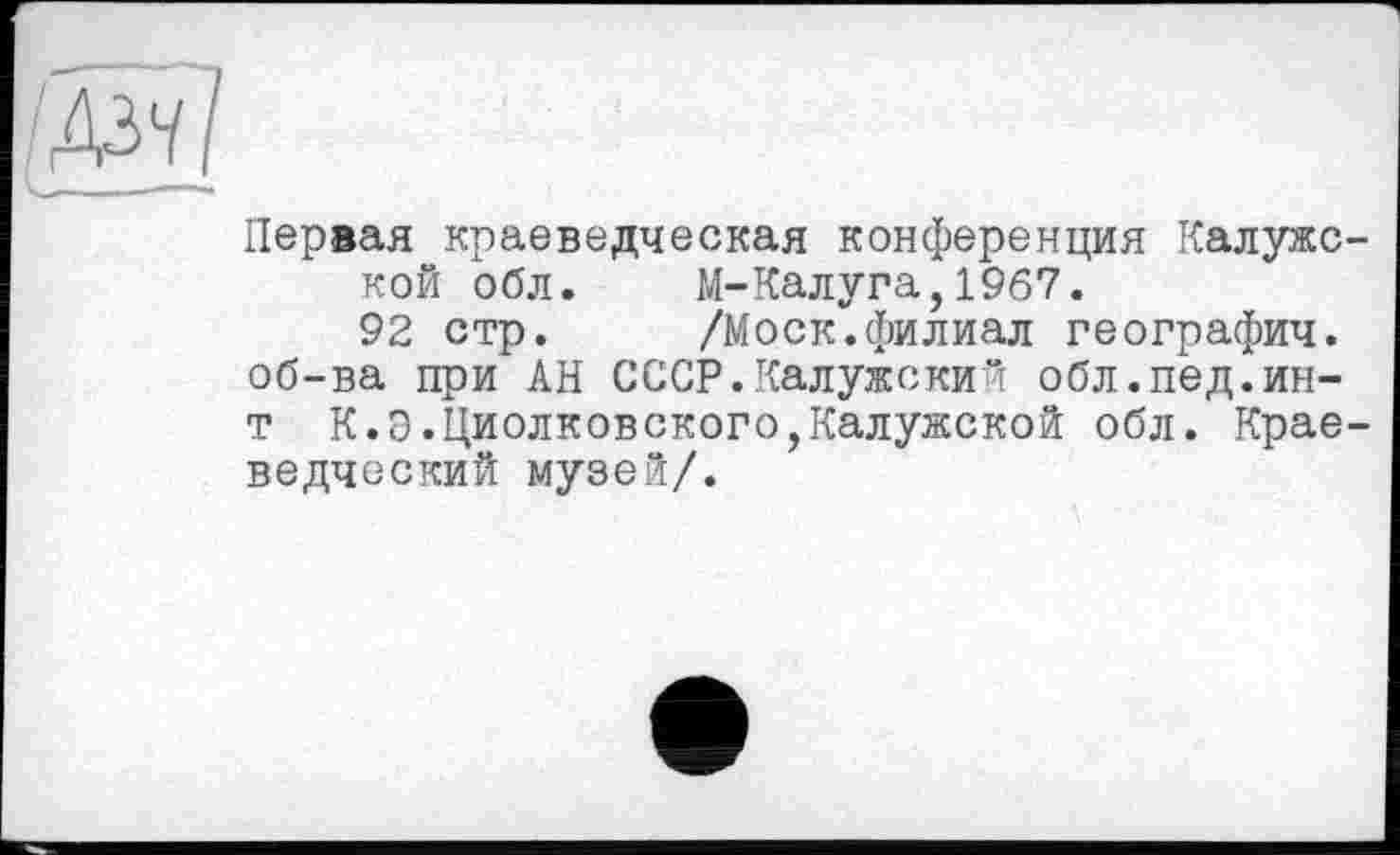 ﻿Первая краеведческая конференция Калужс кой обл. М-Калуга,1967.
92 стр. /Моск.филиал географии, об-ва при АН СССР.Калужски" обл.пед.ин-т К.Э.Циолковского,Калужской обл. Крае ведческий музей/.